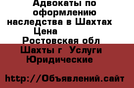 Адвокаты по оформлению наследства в Шахтах  › Цена ­ 10 000 - Ростовская обл., Шахты г. Услуги » Юридические   